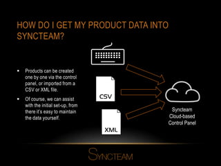 HOW DO I GET MY PRODUCT DATA INTO
SYNCTEAM?
 Products can be created
one by one via the control
panel, or imported from a
CSV or XML file.
 Of course, we can assist
with the initial set-up, from
there it’s easy to maintain
the data yourself.
Syncteam
Cloud-based
Control Panel
 