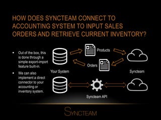 HOW DOES SYNCTEAM CONNECT TO
ACCOUNTING SYSTEM TO INPUT SALES
ORDERS AND RETRIEVE CURRENT INVENTORY?
 Out of the box, this
is done through a
simple export-import
feature built-in.
 We can also
implement a direct
connector to your
accounting or
inventory system.
Syncteam API
Your System Syncteam
Products
Orders
 