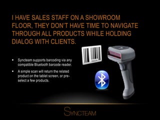 I HAVE SALES STAFF ON A SHOWROOM
FLOOR, THEY DON’T HAVE TIME TO NAVIGATE
THROUGH ALL PRODUCTS WHILE HOLDING
DIALOG WITH CLIENTS.
 Syncteam supports barcoding via any
compatible Bluetooth barcode reader.
 A simple scan will return the related
product on the tablet screen, or pre-
select a few products.
 