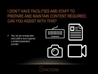 I DON’T HAVE FACILITIES AND STAFF TO
PREPARE AND MAINTAIN CONTENT REQUIRED.
CAN YOU ASSIST WITH THIS?
 Yes, we can arrange data
entry staff or even organize
a content preparation
provider.
 