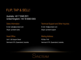 FLIP, TAP & SELL!
Head Office
Unit 1, 85 Gosport Street
Hemmant 4174, Queensland, Australia
Mailing Address
PO Box 7145
Hemmant 4174, Queensland, Australia
Sales Information
E-mail: sales@syncteam.com
Skype: syncteam-sales
Technical Support and Other Inquiries
E-mail: info@syncteam.com
Skype: syncteam-support
Australia: +61 7 3348 2911
United Kingdom: +44 18 6560 0303
 