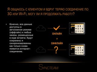 Я ОБЩАЮСЬ С КЛИЕНТОМ И ВДРУГ ТЕРЯЮ СОЕДИНЕНИЕ ПО
3G ИЛИ WI-FI, МОГУ ЛИ Я ПРОДОЛЖАТЬ РАБОТУ?
▪

Конечно, все данные
доступны в
автономном режиме
(оффлайн) и любые
заказы, размещенные
в ходе встречи, будут
сохранены и
синхронизированны
как только снова
появится интернетсоединение.

ОНЛАЙН
и
ОФФЛАЙН

?

 