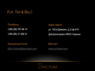 FLIP, TAP & SELL!
Телефоны:

Адрес офиса:

+380 (56) 791 66 14

ул. 152-й Дивизии, д.3 оф.410

+380 (66) 31 508 31

Днепропетровск 49033 Украина

Электронная почта:

Веб-сайт

office.ukraine@syncteam.com

www.syncteam.com

 