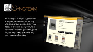 Используйте экран с деталями
товара для навигации между
компонентами или вариантами
товара, а также для доступа к
дополнительным файлам (фото,
видео, чертежи, документы),
доступным оффлайн.

 