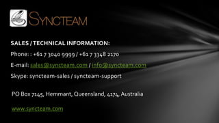 SALES / TECHNICAL INFORMATION:
Phone: : +61 7 3040 9999 / +61 7 3348 2170
E-mail: sales@syncteam.com / info@syncteam.com
Skype: syncteam-sales / syncteam-support

PO Box 7145, Hemmant, Queensland, 4174, Australia

www.syncteam.com
 
