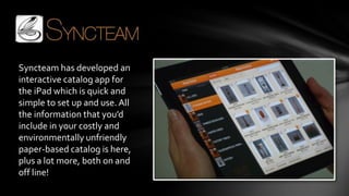 Syncteam has developed an
interactive catalog app for
the iPad which is quick and
simple to set up and use. All
the information that you’d
include in your costly and
environmentally unfriendly
paper-based catalog is here,
plus a lot more, both on and
off line!
 