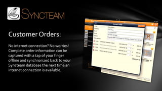 Customer Orders:
No internet connection? No worries!
Complete order information can be
captured with a tap of your finger
offline and synchronized back to your
Syncteam database the next time an
internet connection is available.
 