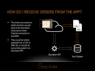HOW DO I RECEIVE ORDERS FROM THE APP?
 The orders are saved on
tablet and then synced
back to the Syncteam
cloud server when
Internet connection is
available.
 They could be further
exported into a CSV or
XML file, or synced to
accounting system via
Syncteam API.
Syncteam API
Your System
 