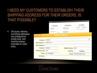 I NEED MY CUSTOMERS TO ESTABLISH THEIR
SHIPPING ADDRESS FOR THEIR ORDERS, IS
THAT POSSIBLE?
 Of course, delivery
and billing addresses
are configured at
profile level, and
could be always
amended on order
entry.
 