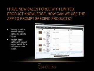 I HAVE NEW SALES FORCE WITH LIMITED
PRODUCT KNOWLEDGE, HOW CAN WE USE THE
APP TO PROMPT SPECIFIC PRODUCTS?
 It’s easy to switch
between several
profiles for a single
log-on.
 You can create
profiles with product
ranges specific for a
customer or sales
person.
 