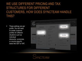 WE USE DIFFERENT PRICING AND TAX
STRUCTURES FOR DIFFERENT
CUSTOMERS, HOW DOES SYNCTEAM HANDLE
THIS?
 These settings are per
profile. You will need
to create customer
profiles for different
situations such as
individual
discounts, currencies
or country-specific
taxes like GST or VAT.
 