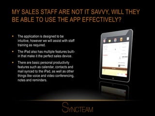 MY SALES STAFF ARE NOT IT SAVVY, WILL THEY
BE ABLE TO USE THE APP EFFECTIVELY?
 The application is designed to be
intuitive, however we will assist with staff
training as required.
 The iPad also has multiple features built-
in that make it the perfect sales device.
 There are basic personal productivity
features such as calendar, contacts and
mail synced to the iPad, as well as other
things like voice and video conferencing,
notes and reminders.
 