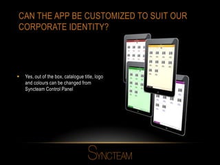 CAN THE APP BE CUSTOMIZED TO SUIT OUR
CORPORATE IDENTITY?
 Yes, out of the box, catalogue title, logo
and colours can be changed from
Syncteam Control Panel
 