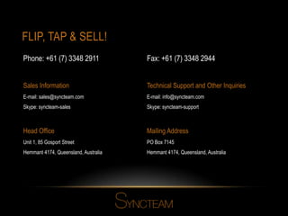 FLIP, TAP & SELL!
Head Office
Unit 1, 85 Gosport Street
Hemmant 4174, Queensland, Australia
Mailing Address
PO Box 7145
Hemmant 4174, Queensland, Australia
Sales Information
E-mail: sales@syncteam.com
Skype: syncteam-sales
Technical Support and Other Inquiries
E-mail: info@syncteam.com
Skype: syncteam-support
Fax: +61 (7) 3348 2944Phone: +61 (7) 3348 2911
 