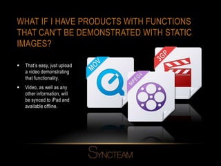 WHAT IF I HAVE PRODUCTS WITH FUNCTIONS
THAT CAN’T BE DEMONSTRATED WITH STATIC
IMAGES?
 That’s easy, just upload
a video demonstrating
that functionality.
 Video, as well as any
other information, will
be synced to iPad and
available offline.
 