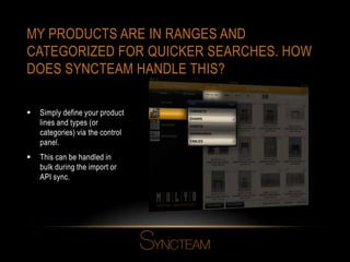 MY PRODUCTS ARE IN RANGES AND
CATEGORIZED FOR QUICKER SEARCHES. HOW
DOES SYNCTEAM HANDLE THIS?
 Simply define your product
lines and types (or
categories) via the control
panel.
 This can be handled in
bulk during the import or
API sync.
 