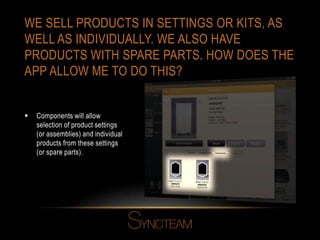 WE SELL PRODUCTS IN SETTINGS OR KITS, AS
WELL AS INDIVIDUALLY. WE ALSO HAVE
PRODUCTS WITH SPARE PARTS. HOW DOES THE
APP ALLOW ME TO DO THIS?
 Components will allow
selection of product settings
(or assemblies) and individual
products from these settings
(or spare parts).
 