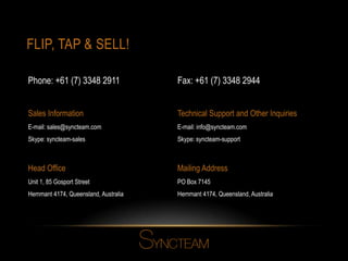 FLIP, TAP & SELL!
Head Office
Unit 1, 85 Gosport Street
Hemmant 4174, Queensland, Australia
Mailing Address
PO Box 7145
Hemmant 4174, Queensland, Australia
Sales Information
E-mail: sales@syncteam.com
Skype: syncteam-sales
Technical Support and Other Inquiries
E-mail: info@syncteam.com
Skype: syncteam-support
Fax: +61 (7) 3348 2944Phone: +61 (7) 3348 2911
 