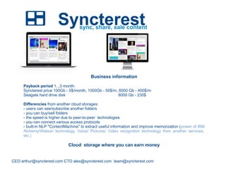 Syncterest
CEO arthur@syncterest.com CTO alex@syncterest.com team@syncterest.com
sync, share, sale content
Business information
Payback period 1...3 month:
Syncterest price 100Gb - 5$/month, 1000Gb - 50$/m, 8000 Gb - 400$/m
Seagate hard drive disk 8000 Gb - 230$
Differencies from another cloud storages:
- users can see/subscribe another folders
- you can buy/sell folders
- the speed is higher due to peer-to-peer technologies
- you can connect various access protocols
- built-in NLP "ContentMachine" to extract useful information and improve memorization (power of IBM
Alchemy/Watson technology, Voice/ Pictures/ Video recognition technology from another services,
etc.)
Cloud storage where you can earn money
 