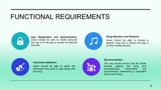 FUNCTIONAL REQUIREMENTS
User Registration and Authentication:
Users should be able to create accounts
and log in to the app to access its features
securely.
Song Selection and Playback:
Users should be able to choose a
specific song from a library and play it
on their mobile devices.
Instrument Selection:
Users should be able to select the
instrument they want to play along with
the song.
Synchronization:
The app should ensure that all mobile
devices playing the song and
accompanying instruments are
synchronized, maintaining a consistent
tempo and timing.
3
 
