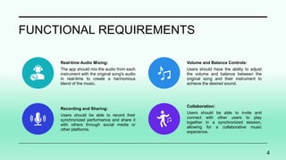 FUNCTIONAL REQUIREMENTS
Real-time Audio Mixing:
The app should mix the audio from each
instrument with the original song's audio
in real-time to create a harmonious
blend of the music.
Volume and Balance Controls:
Users should have the ability to adjust
the volume and balance between the
original song and their instrument to
achieve the desired sound.
Recording and Sharing:
Users should be able to record their
synchronized performance and share it
with others through social media or
other platforms.
Collaboration:
Users should be able to invite and
connect with other users to play
together in a synchronized session,
allowing for a collaborative music
experience.
4
 