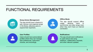 FUNCTIONAL REQUIREMENTS
Song Library Management:
The app should have a feature to
add, remove, and organize songs
in the library, allowing users to
expand their repertoire.
Offline Mode:
The app should support offline
usage, allowing users to
synchronize and play songs even
when they don't have an internet
connection.
User Profiles:
Users should have personalized
profiles where they can manage
their preferences, instrument
choices, and recordings.
Notifications:
The app should send notifications
to users about new song
additions, collaboration requests,
and other relevant updates.
5
 
