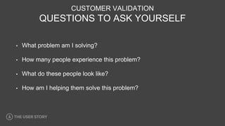 CUSTOMER VALIDATION
QUESTIONS TO ASK YOURSELF
• What problem am I solving?
• How many people experience this problem?
• What do these people look like?
• How am I helping them solve this problem?
 
