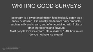 WRITING GOOD SURVEYS
Ice cream is a sweetened frozen food typically eaten as a
snack or dessert. It is usually made from dairy products,
such as milk and cream, and often combined with fruits or
other ingredients and flavours.
Most people love ice cream. On a scale of 1-18, how much
do you not hate ice cream?
 