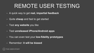 REMOTE USER TESTING
• A quick way to get real, impartial feedback
• Quite cheap and fast to get started
• Test any website you like
• Test unreleased iPhone/Android apps
• You can even test your low-fidelity prototypes
• Remember: it will be biased
 