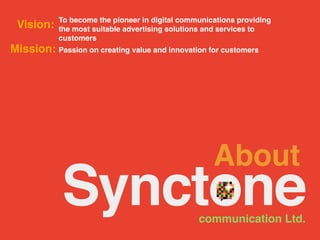 To become the pioneer in digital communications providing
 Vision:    the most suitable advertising solutions and services to
            customers
Mission: Passion on creating value and innovation for customers




                                                     About
                                                 communication Ltd.
 