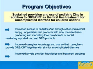 Program Objectives Sustained provision and use of pediatric Zinc in addition to ORS/ORT as the first line treatment for uncomplicated diarrhea for children under 5 Increased access to pediatric Zinc through either commercial  supply  of pediatric zinc products with local manufacturers  producing and marketing their own brands or social  marketing imported zinc and ORS products. Improved caregiver knowledge and use so that  caregivers  provide ORS/ORT together with zinc for  uncomplicated diarrhea Improved private provider knowledge and treatment practices   