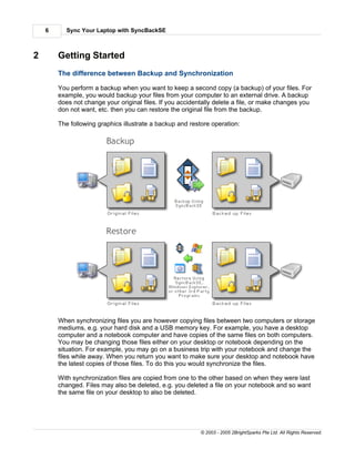 6     Sync Your Laptop with SyncBackSE



2       Getting Started
        The difference between Backup and Synchronization

        You perform a backup when you want to keep a second copy (a backup) of your files. For
        example, you would backup your files from your computer to an external drive. A backup
        does not change your original files. If you accidentally delete a file, or make changes you
        don not want, etc. then you can restore the original file from the backup.

        The following graphics illustrate a backup and restore operation:




        When synchronizing files you are however copying files between two computers or storage
        mediums, e.g. your hard disk and a USB memory key. For example, you have a desktop
        computer and a notebook computer and have copies of the same files on both computers.
        You may be changing those files either on your desktop or notebook depending on the
        situation. For example, you may go on a business trip with your notebook and change the
        files while away. When you return you want to make sure your desktop and notebook have
        the latest copies of those files. To do this you would synchronize the files.

        With synchronization files are copied from one to the other based on when they were last
        changed. Files may also be deleted, e.g. you deleted a file on your notebook and so want
        the same file on your desktop to also be deleted.




                                                           © 2003 - 2005 2BrightSparks Pte Ltd. All Rights Reserved.
 