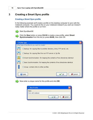 10     Sync Your Laptop with SyncBackSE



3        Creating a Smart Sync profile
         Creating a Smart Sync profile

         In the following example we'll create a profile on the desktop computer to sync with the
         notebook computer. You could do this on your notebook instead if you wish as it doesn't
         really matter where the profile is run from:

               Start SyncBackSE

               Click the New button or press Ctrl-N to create a new profile, select Smart
               Synchronisation from the list (or press Alt-M), then click OK:




               Now enter a unique name for this profile and click OK:




                                                           © 2003 - 2005 2BrightSparks Pte Ltd. All Rights Reserved.
 