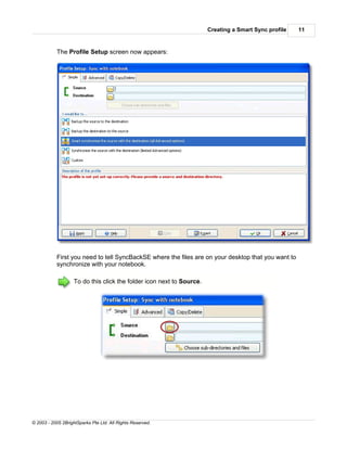 Creating a Smart Sync profile   11


           The Profile Setup screen now appears:




           First you need to tell SyncBackSE where the files are on your desktop that you want to
           synchronize with your notebook.

                    To do this click the folder icon next to Source.




© 2003 - 2005 2BrightSparks Pte Ltd. All Rights Reserved.
 