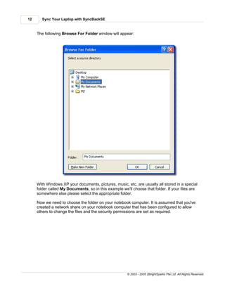 12     Sync Your Laptop with SyncBackSE


     The following Browse For Folder window will appear:




     With Windows XP your documents, pictures, music, etc. are usually all stored in a special
     folder called My Documents, so in this example we'll choose that folder. If your files are
     somewhere else please select the appropriate folder.

     Now we need to choose the folder on your notebook computer. It is assumed that you've
     created a network share on your notebook computer that has been configured to allow
     others to change the files and the security permissions are set as required.




                                                       © 2003 - 2005 2BrightSparks Pte Ltd. All Rights Reserved.
 