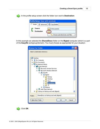 Creating a Smart Sync profile   13



                    In the profile setup screen click the folder icon next to Destination:




           In this example we selected the SharedDocs folder on the Bigted computer (which is a part
           of the Easylife workgroup/domain). You must choose as appropriate for your situation:




                    Click OK




© 2003 - 2005 2BrightSparks Pte Ltd. All Rights Reserved.
 