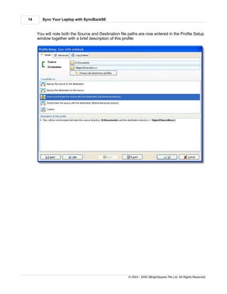 14     Sync Your Laptop with SyncBackSE


     You will note both the Source and Destination file paths are now entered in the Profile Setup
     window together with a brief description of this profile:




                                                       © 2003 - 2005 2BrightSparks Pte Ltd. All Rights Reserved.
 