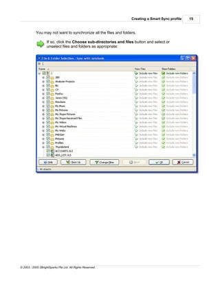 Creating a Smart Sync profile   15


           You may not want to synchronize all the files and folders.

                    If so, click the Choose sub-directories and files button and select or
                    unselect files and folders as appropriate:




© 2003 - 2005 2BrightSparks Pte Ltd. All Rights Reserved.
 