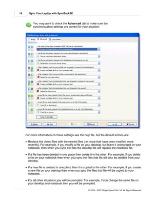 16      Sync Your Laptop with SyncBackSE



           You may want to check the Advanced tab to make sure the
           synchronization settings are correct for your situation:




     For more information on these settings see the help file, but the default actions are:

     · Replace the oldest files with the newest files (i.e. once that have been modified more
       recently). For example, if you modify a file on your desktop, but leave it unchanged on your
       notebook, then when you sync the files the desktop file will replace the notebook file.

     · If a file has been deleted in one place then delete it in the other. For example, if you delete
       a file on your notebook then when you sync the files that file will also be deleted from your
       desktop.

     · If a new file is created in one place then it is copied to the other. For example, if you create
       a new file on your desktop then when you sync the files that file will be copied to your
       notebook.

     · For all other situations you will be prompted. For example, if you change the same file on
       your desktop and notebook then you will be prompted.

                                                          © 2003 - 2005 2BrightSparks Pte Ltd. All Rights Reserved.
 