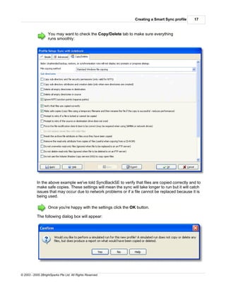 Creating a Smart Sync profile   17



                    You may want to check the Copy/Delete tab to make sure everything
                    runs smoothly:




           In the above example we've told SyncBackSE to verify that files are copied correctly and to
           make safe copies. These settings will mean the sync will take longer to run but it will catch
           issues that may occur due to network problems or if a file cannot be replaced because it is
           being used.

                    Once you're happy with the settings click the OK button.

           The following dialog box will appear:




© 2003 - 2005 2BrightSparks Pte Ltd. All Rights Reserved.
 