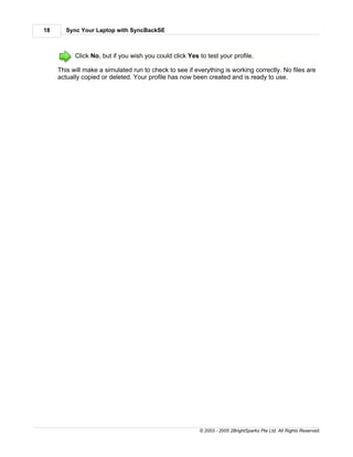 18      Sync Your Laptop with SyncBackSE



           Click No, but if you wish you could click Yes to test your profile.

     This will make a simulated run to check to see if everything is working correctly. No files are
     actually copied or deleted. Your profile has now been created and is ready to use.




                                                         © 2003 - 2005 2BrightSparks Pte Ltd. All Rights Reserved.
 