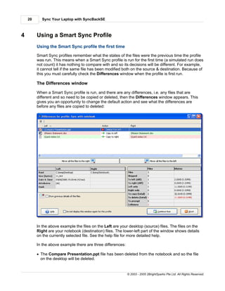 20     Sync Your Laptop with SyncBackSE



4        Using a Smart Sync Profile
         Using the Smart Sync profile the first time

         Smart Sync profiles remember what the states of the files were the previous time the profile
         was run. This means when a Smart Sync profile is run for the first time (a simulated run does
         not count) it has nothing to compare with and so its decisions will be different. For example,
         it cannot tell if the same file has been modified both on the source & destination. Because of
         this you must carefully check the Differences window when the profile is first run.

         The Differences window

         When a Smart Sync profile is run, and there are any differences, i.e. any files that are
         different and so need to be copied or deleted, then the Differences window appears. This
         gives you an opportunity to change the default action and see what the differences are
         before any files are copied to deleted:




         In the above example the files on the Left are your desktop (source) files. The files on the
         Right are your notebook (destination) files. The lower-left part of the window shows details
         on the currently selected file. See the help file for more detailed help.

         In the above example there are three differences:

         · The Compare Presentation.ppt file has been deleted from the notebook and so the file
           on the desktop will be deleted.


                                                             © 2003 - 2005 2BrightSparks Pte Ltd. All Rights Reserved.
 