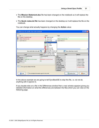 Using a Smart Sync Profile     21



           · The Mission Statement.doc file has been changed on the notebook so it will replace the
             file on the desktop.

           · The Quick notes.txt file has been changed on the desktop so it will replace the file on the
             notebook.

           You can change what actually happens by changing the Action value:




           In the above example we are going to tell SyncBackSE to skip this file, i.e. do not do
           anything with it (ignore it).

           If you double-click on a file in the Differences window then a new window appears giving you
           detailed information on what the differences are between the files which you can view on the
           following page.




© 2003 - 2005 2BrightSparks Pte Ltd. All Rights Reserved.
 