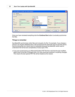 22      Sync Your Laptop with SyncBackSE




     Once you have reviewed everything click the Continue Run button to actually synchronize
     the files.

     Things to remember

     SyncBackSE synchronizes entire files and not parts of a file. For example, if you change a
     record in an Access database then it will synchronize the entire file and not just that record.
     Synchronizing files at a record level is impossible because SyncBackSE would need to
     understand the format and complexities of every type of file.

     · If you are synchronizing your Microsoft Outlook PST file then note that the last modified
       date & time of the file is changed even if no new email was received or anything changed.
       This means the last opened PST file will be treated as the newest.




                                                         © 2003 - 2005 2BrightSparks Pte Ltd. All Rights Reserved.
 