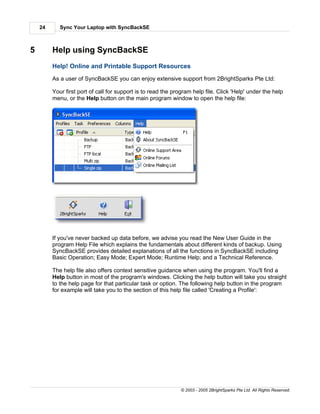 24      Sync Your Laptop with SyncBackSE



5        Help using SyncBackSE
         Help! Online and Printable Support Resources
         As a user of SyncBackSE you can enjoy extensive support from 2BrightSparks Pte Ltd:

         Your first port of call for support is to read the program help file. Click 'Help' under the help
         menu, or the Help button on the main program window to open the help file:




         If you've never backed up data before, we advise you read the New User Guide in the
         program Help File which explains the fundamentals about different kinds of backup. Using
         SyncBackSE provides detailed explanations of all the functions in SyncBackSE including
         Basic Operation; Easy Mode; Expert Mode; Runtime Help; and a Technical Reference.

         The help file also offers context sensitive guidance when using the program. You'll find a
         Help button in most of the program's windows. Clicking the help button will take you straight
         to the help page for that particular task or option. The following help button in the program
         for example will take you to the section of this help file called 'Creating a Profile':




                                                               © 2003 - 2005 2BrightSparks Pte Ltd. All Rights Reserved.
 