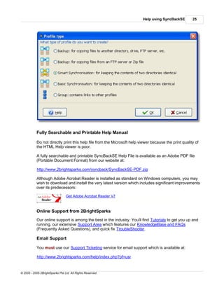 Help using SyncBackSE        25




           Fully Searchable and Printable Help Manual

           Do not directly print this help file from the Microsoft help viewer because the print quality of
           the HTML Help viewer is poor.

           A fully searchable and printable SyncBackSE Help File is available as an Adobe PDF file
           (Portable Document Format) from our website at:

            http://www.2brightsparks.com/syncback/SyncBackSE-PDF.zip

           Although Adobe Acrobat Reader is installed as standard on Windows computers, you may
           wish to download and install the very latest version which includes significant improvements
           over its predecessors:

                                 Get Adobe Acrobat Reader V7



           Online Support from 2BrightSparks
           Our online support is among the best in the industry. You'll find Tutorials to get you up and
           running, our extensive Support Area which features our KnowledgeBase and FAQs
           (Frequently Asked Questions), and quick fix TroubleShooter.

           Email Support

           You must use our Support Ticketing service for email support which is available at:

            http://www.2brightsparks.com/help/index.php?pf=usr


© 2003 - 2005 2BrightSparks Pte Ltd. All Rights Reserved.
 