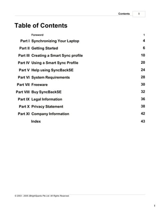 Contents   I



Table of Contents
                 Foreword                                                   1

     Part I Synchronizing Your Laptop                                      4

    Part II Getting Started                                                6

   Part III Creating a Smart Sync profile                                  10

   Part IV Using a Smart Sync Profile                                      20

    Part V Help using SyncBackSE                                           24

   Part VI System Requirements                                             28

  Part VII Freeware                                                        30

 Part VIII Buy SyncBackSE                                                  32

   Part IX Legal Information                                               36

    Part X Privacy Statement                                               38

   Part XI Company Information                                             42

                 Index                                                     43




© 2003 - 2005 2BrightSparks Pte Ltd. All Rights Reserved.



                                                                                I
 