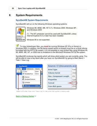 28     Sync Your Laptop with SyncBackSE



6        System Requirements
         SyncBackSE System Requirements

         SyncBackSE will run on the following Windows operating systems:

                       Windows 98, 98SE, ME, NT 4 (*), Windows 2000, Windows XP,
                       and Windows 2003

                       (*) - The NT scheduler cannot be used with SyncBackSE unless
                       Internet Explorer 6.0 or later has been installed.

                       Windows 95 is not supported.


              To copy locked/open files, you must be running Windows XP (Pro or Home) or
         Windows 2003. In addition, the file being copied (which is locked) must be on a local volume
         formatted with the NTFS file system. It is not possible to copy locked files using Windows 95,
         98, 98SE, ME, NT, or 2000 due to limitations in the Microsoft Windows FAT32 file system.

         SyncBackSE produces log reports which will show what system you are currently using. You
         will be able to view a log report after you have run SyncBackSE by going to Main Menu >
         Task > View Log:




         Back to Getting Started   6




                                                            © 2003 - 2005 2BrightSparks Pte Ltd. All Rights Reserved.
 