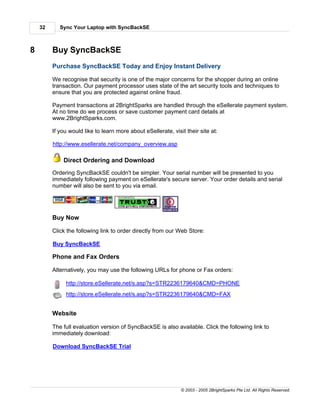 32      Sync Your Laptop with SyncBackSE



8        Buy SyncBackSE
         Purchase SyncBackSE Today and Enjoy Instant Delivery

         We recognise that security is one of the major concerns for the shopper during an online
         transaction. Our payment processor uses state of the art security tools and techniques to
         ensure that you are protected against online fraud.

         Payment transactions at 2BrightSparks are handled through the eSellerate payment system.
         At no time do we process or save customer payment card details at
         www.2BrightSparks.com.

         If you would like to learn more about eSellerate, visit their site at:

         http://www.esellerate.net/company_overview.asp

             Direct Ordering and Download
         Ordering SyncBackSE couldn't be simpler. Your serial number will be presented to you
         immediately following payment on eSellerate's secure server. Your order details and serial
         number will also be sent to you via email.




         Buy Now

         Click the following link to order directly from our Web Store:

         Buy SyncBackSE

         Phone and Fax Orders

         Alternatively, you may use the following URLs for phone or Fax orders:

              http://store.eSellerate.net/s.asp?s=STR2236179640&CMD=PHONE
              http://store.eSellerate.net/s.asp?s=STR2236179640&CMD=FAX


         Website

         The full evaluation version of SyncBackSE is also available. Click the following link to
         immediately download:

         Download SyncBackSE Trial




                                                               © 2003 - 2005 2BrightSparks Pte Ltd. All Rights Reserved.
 