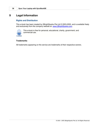 36     Sync Your Laptop with SyncBackSE



9        Legal Information
         Rights and Distribution
         This e-book has been created by 2BrightSparks Pte Ltd © 2003-2005, and is available freely
         and exclusively from the company website at: www.2BrightSparks.com.

                 This e-book is free for personal, educational, charity, government, and
                 commercial use.



         Trademarks

         All trademarks appearing on the service are trademarks of their respective owners.




                                                          © 2003 - 2005 2BrightSparks Pte Ltd. All Rights Reserved.
 